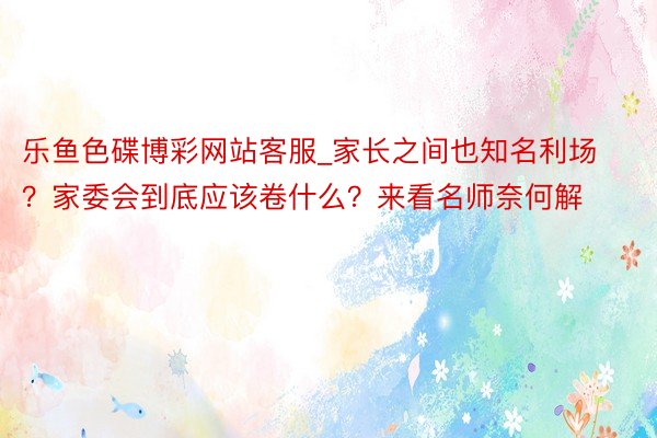 乐鱼色碟博彩网站客服_家长之间也知名利场？家委会到底应该卷什么？来看名师奈何解